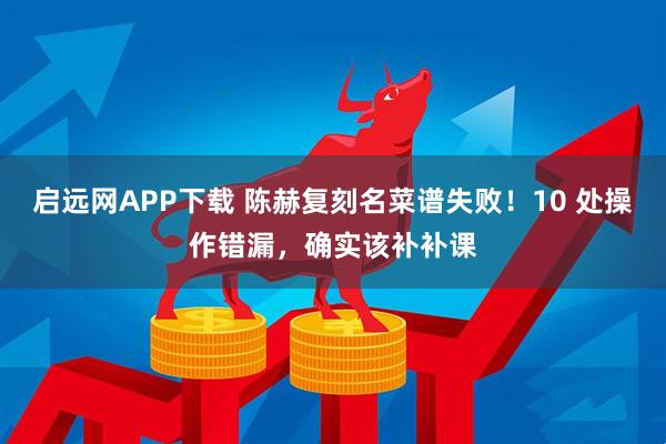 启远网APP下载 陈赫复刻名菜谱失败！10 处操作错漏，确实该补补课