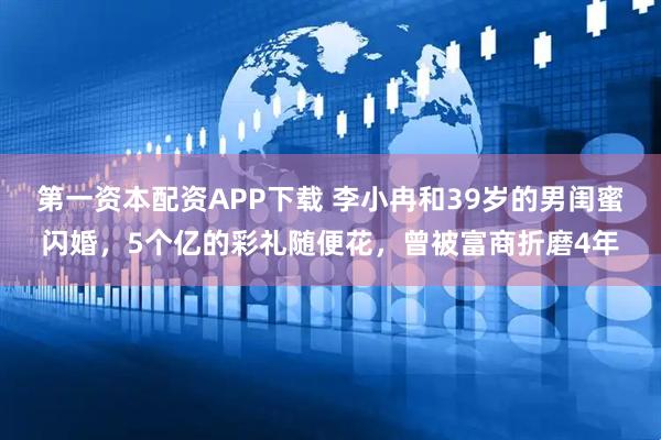 第一资本配资APP下载 李小冉和39岁的男闺蜜闪婚，5个亿的彩礼随便花，曾被富商折磨4年