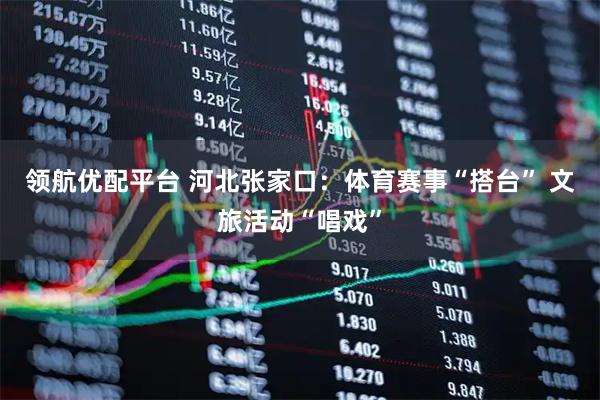 领航优配平台 河北张家口：体育赛事“搭台” 文旅活动“唱戏”