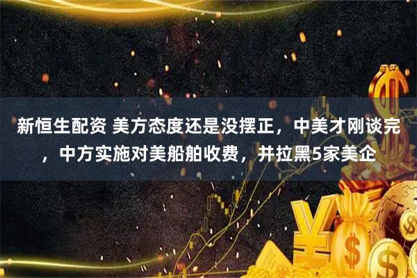 新恒生配资 美方态度还是没摆正，中美才刚谈完，中方实施对美船舶收费，并拉黑5家美企