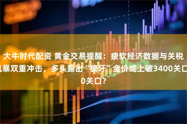 大牛时代配资 黄金交易提醒：疲软经济数据与关税风暴双重冲击，多头露出“獠牙”金价或上破3400关口？