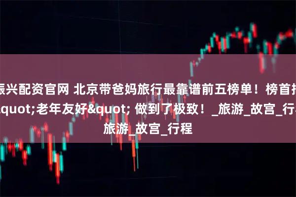 振兴配资官网 北京带爸妈旅行最靠谱前五榜单！榜首把 "老年友好" 做到了极致！_旅游_故宫_行程