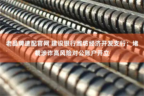 老品牌速配官网 建设银行潍坊经济开发支行：堵截涉诈高风险对公账户开立