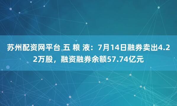 苏州配资网平台 五 粮 液：7月14日融券卖出4.22万股，融资融券余额57.74亿元