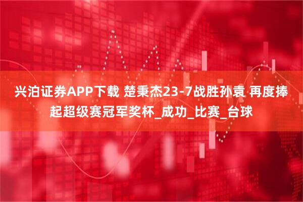 兴泊证券APP下载 楚秉杰23-7战胜孙袁 再度捧起超级赛冠军奖杯_成功_比赛_台球