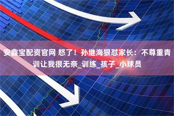 安鑫宝配资官网 怒了！孙继海狠怼家长：不尊重青训让我很无奈_训练_孩子_小球员