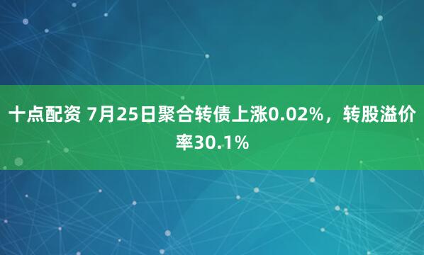 十点配资 7月25日聚合转债上涨0.02%，转股溢价率30.1%