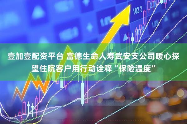 壹加壹配资平台 富德生命人寿武安支公司暖心探望住院客户用行动诠释“保险温度”