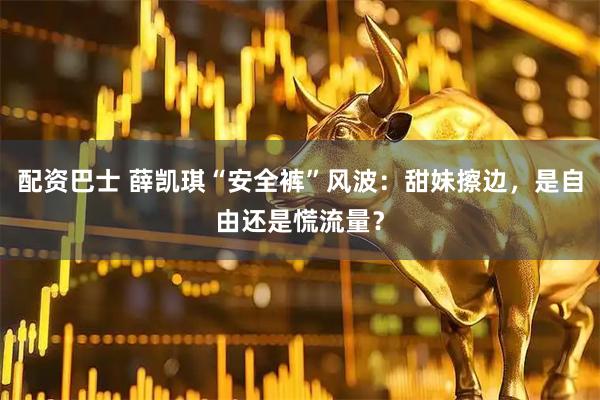 配资巴士 薛凯琪“安全裤”风波：甜妹擦边，是自由还是慌流量？