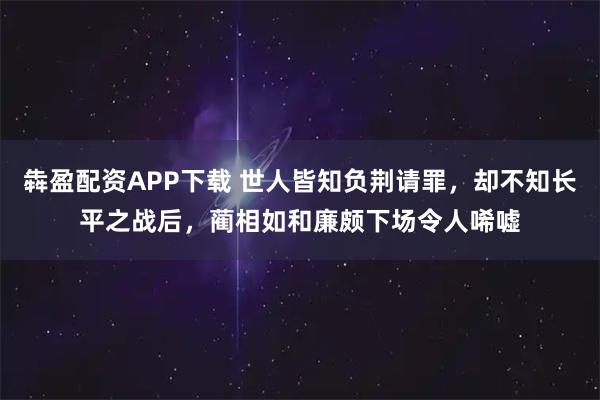 犇盈配资APP下载 世人皆知负荆请罪，却不知长平之战后，蔺相如和廉颇下场令人唏嘘