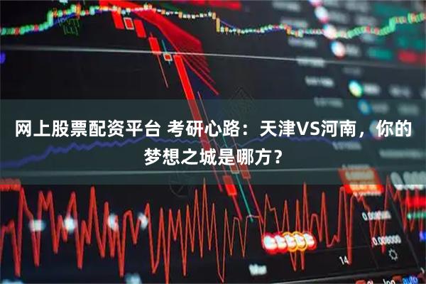 网上股票配资平台 考研心路：天津VS河南，你的梦想之城是哪方？