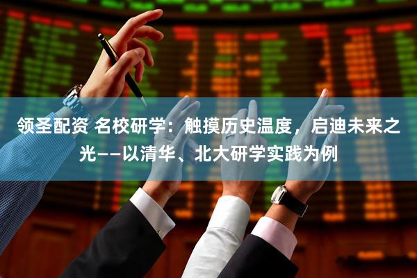 领圣配资 名校研学：触摸历史温度，启迪未来之光——以清华、北大研学实践为例