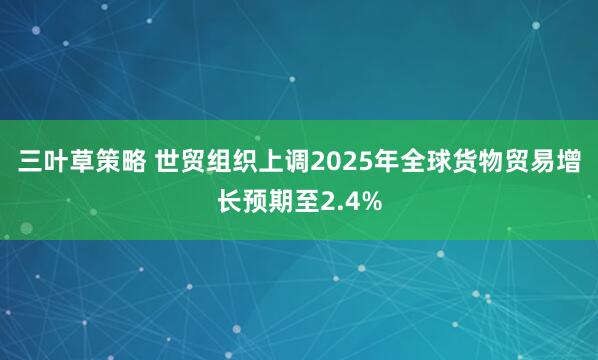 三叶草策略 世贸组织上调2025年全球货物贸易增长预期至2.4%