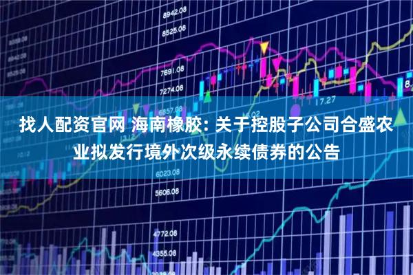 找人配资官网 海南橡胶: 关于控股子公司合盛农业拟发行境外次级永续债券的公告