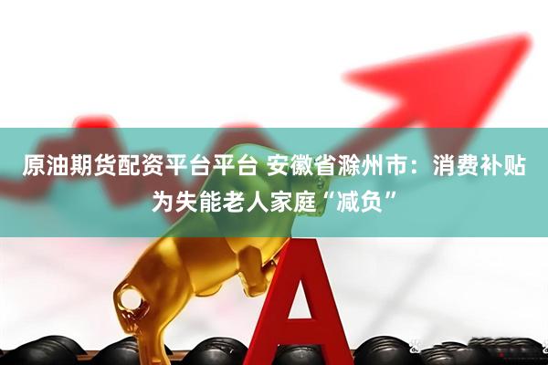 原油期货配资平台平台 安徽省滁州市：消费补贴为失能老人家庭“减负”