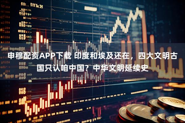 申穆配资APP下载 印度和埃及还在，四大文明古国只认咱中国？中华文明延续史