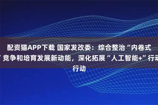 配资猫APP下载 国家发改委：综合整治“内卷式”竞争和培育发展新动能，深化拓展“人工智能+”行动