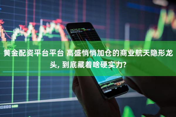 黄金配资平台平台 高盛悄悄加仓的商业航天隐形龙头, 到底藏着啥硬实力?