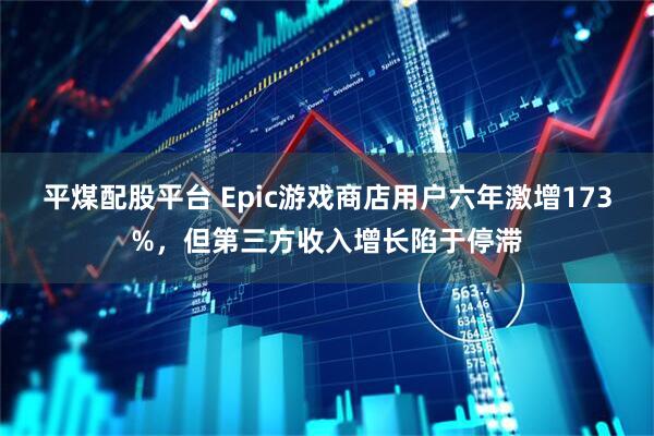 平煤配股平台 Epic游戏商店用户六年激增173%，但第三方收入增长陷于停滞