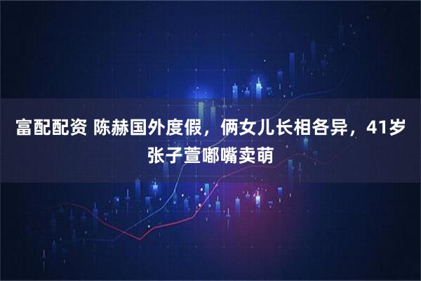富配配资 陈赫国外度假，俩女儿长相各异，41岁张子萱嘟嘴卖萌
