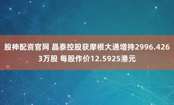 股神配资官网 晶泰控股获摩根大通增持2996.4263万股 每股作价12.5925港元