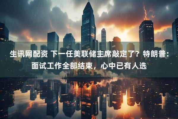 生讯网配资 下一任美联储主席敲定了？特朗普：面试工作全部结束，心中已有人选