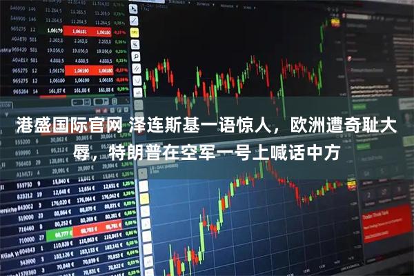 港盛国际官网 泽连斯基一语惊人，欧洲遭奇耻大辱，特朗普在空军一号上喊话中方