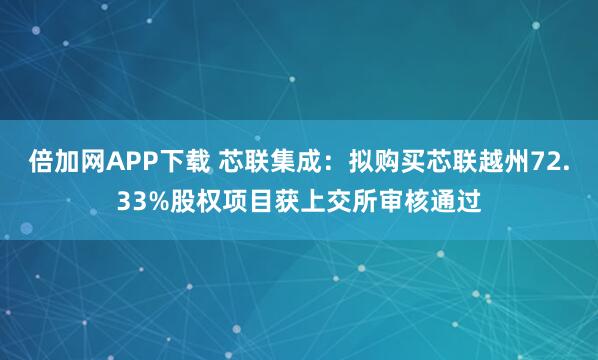 倍加网APP下载 芯联集成：拟购买芯联越州72.33%股权项目获上交所审核通过