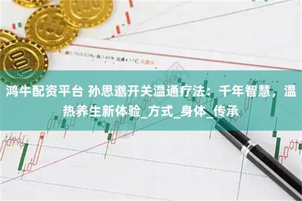 鸿牛配资平台 孙思邈开关温通疗法：千年智慧，温热养生新体验_方式_身体_传承