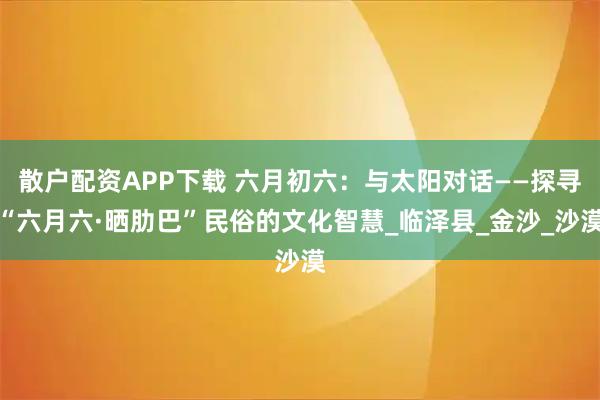 散户配资APP下载 六月初六：与太阳对话——探寻“六月六·晒肋巴”民俗的文化智慧_临泽县_金沙_沙漠