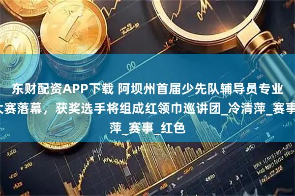 东财配资APP下载 阿坝州首届少先队辅导员专业技能大赛落幕，获奖选手将组成红领巾巡讲团_冷清萍_赛事_红色