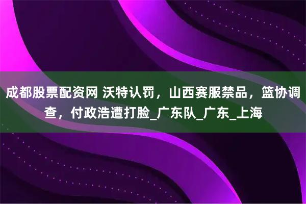 成都股票配资网 沃特认罚，山西赛服禁品，篮协调查，付政浩遭打脸_广东队_广东_上海