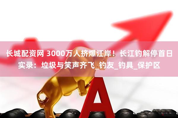 长城配资网 3000万人挤爆江岸！长江钓解停首日实录：垃圾与笑声齐飞_钓友_钓具_保护区