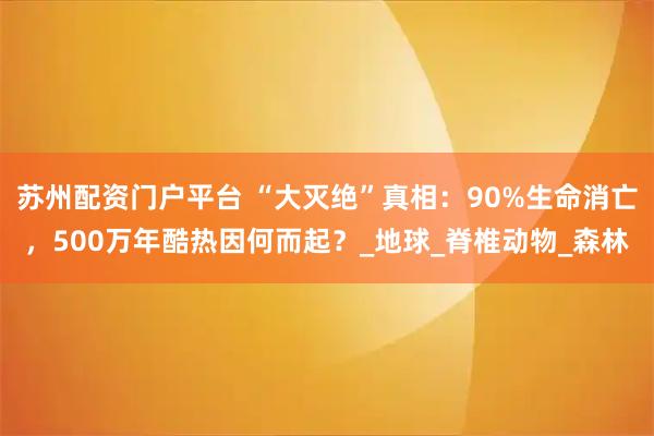 苏州配资门户平台 “大灭绝”真相：90%生命消亡，500万年酷热因何而起？_地球_脊椎动物_森林