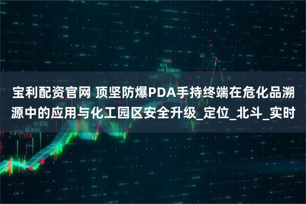 宝利配资官网 顶坚防爆PDA手持终端在危化品溯源中的应用与化工园区安全升级_定位_北斗_实时