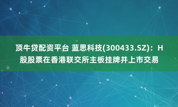顶牛贷配资平台 蓝思科技(300433.SZ)：H股股票在香港联交所主板挂牌并上市交易