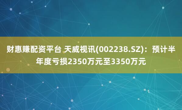 财惠赚配资平台 天威视讯(002238.SZ)：预计半年度亏损2350万元至3350万元