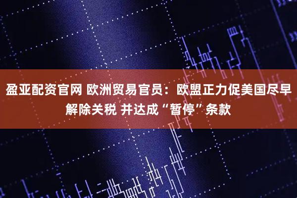 盈亚配资官网 欧洲贸易官员：欧盟正力促美国尽早解除关税 并达成“暂停”条款