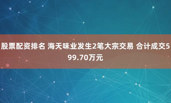 股票配资排名 海天味业发生2笔大宗交易 合计成交599.70万元