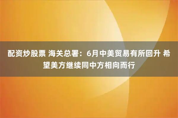 配资炒股票 海关总署：6月中美贸易有所回升 希望美方继续同中方相向而行