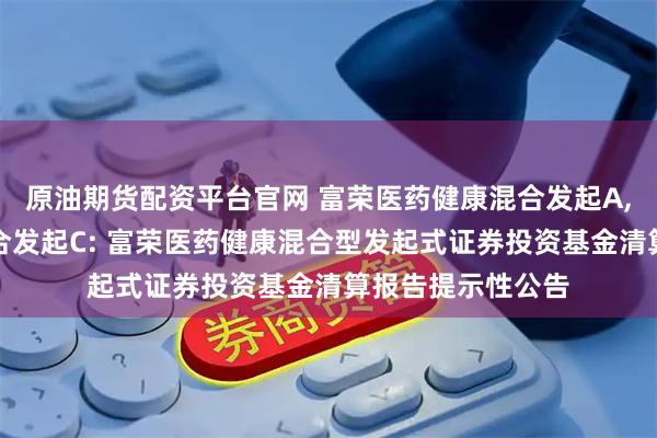 原油期货配资平台官网 富荣医药健康混合发起A,富荣医药健康混合发起C: 富荣医药健康混合型发起式证券投资基金清算报告提示性公告