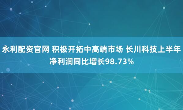 永利配资官网 积极开拓中高端市场 长川科技上半年净利润同比增长98.73%