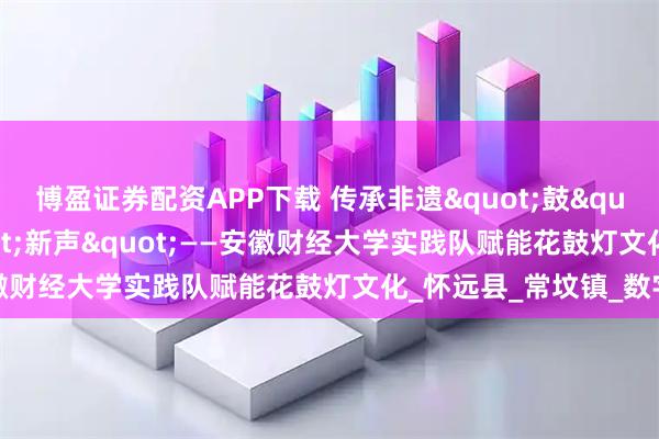 博盈证券配资APP下载 传承非遗"鼓"韵，奏响科技"新声"——安徽财经大学实践队赋能花鼓灯文化_怀远县_常坟镇_数字