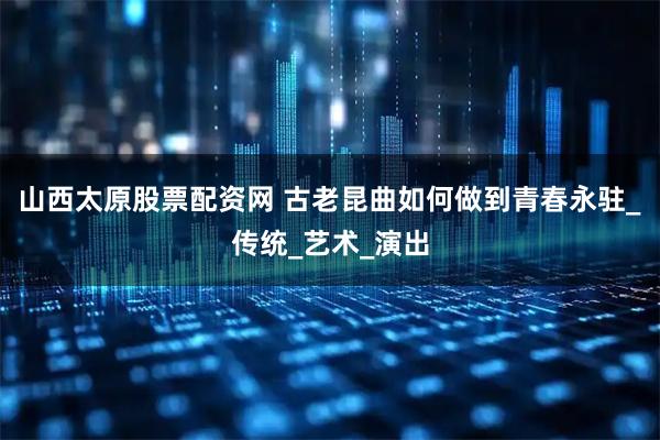 山西太原股票配资网 古老昆曲如何做到青春永驻_传统_艺术_演出