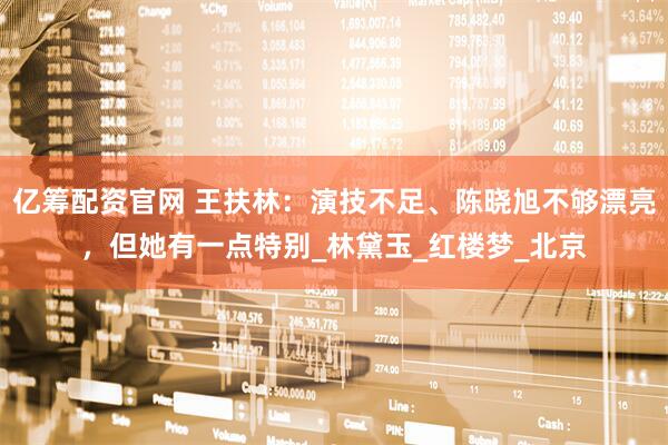 亿筹配资官网 王扶林：演技不足、陈晓旭不够漂亮，但她有一点特别_林黛玉_红楼梦_北京