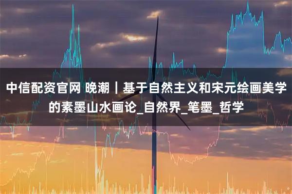中信配资官网 晚潮｜基于自然主义和宋元绘画美学的素墨山水画论_自然界_笔墨_哲学