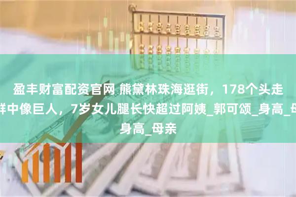 盈丰财富配资官网 熊黛林珠海逛街，178个头走人群中像巨人，7岁女儿腿长快超过阿姨_郭可颂_身高_母亲