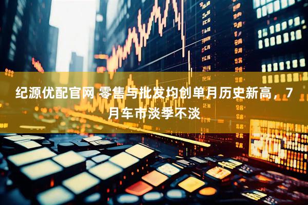 纪源优配官网 零售与批发均创单月历史新高，7月车市淡季不淡