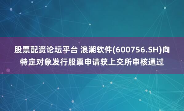 股票配资论坛平台 浪潮软件(600756.SH)向特定对象发行股票申请获上交所审核通过