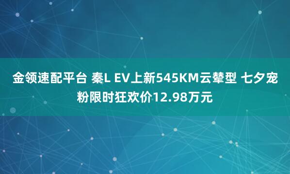 金领速配平台 秦L EV上新545KM云辇型 七夕宠粉限时狂欢价12.98万元